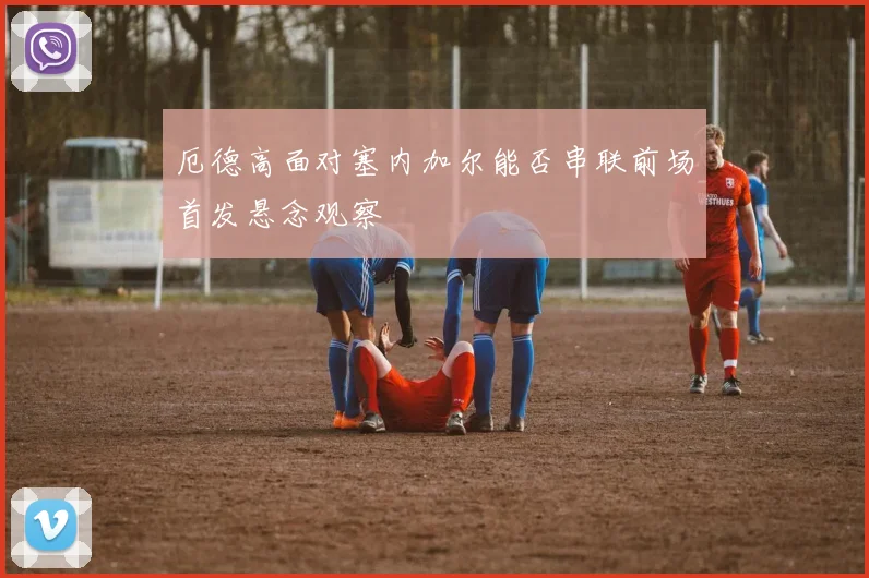 厄德高面对塞内加尔能否串联前场首发悬念观察