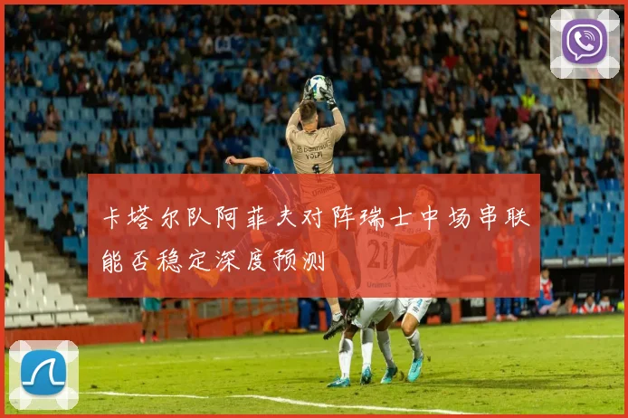 卡塔尔队阿菲夫对阵瑞士中场串联能否稳定深度预测