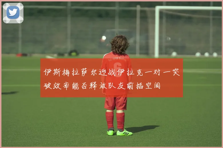 伊斯梅拉萨尔迎战伊拉克一对一突破效率能否释放队友前插空间