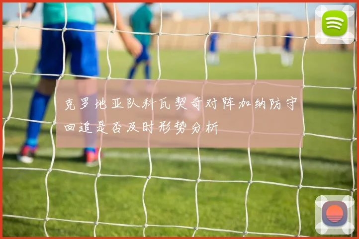 克罗地亚队科瓦契奇对阵加纳防守回追是否及时形势分析
