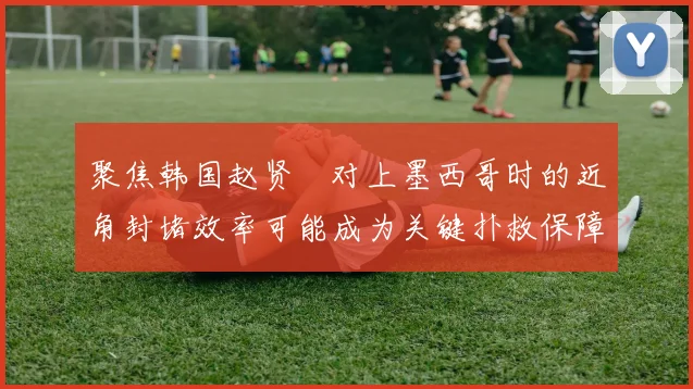 聚焦韩国赵贤祐对上墨西哥时的近角封堵效率可能成为关键扑救保障