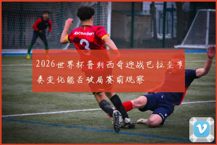 2026世界杯普利西奇迎战巴拉圭节奏变化能否破局赛前观察