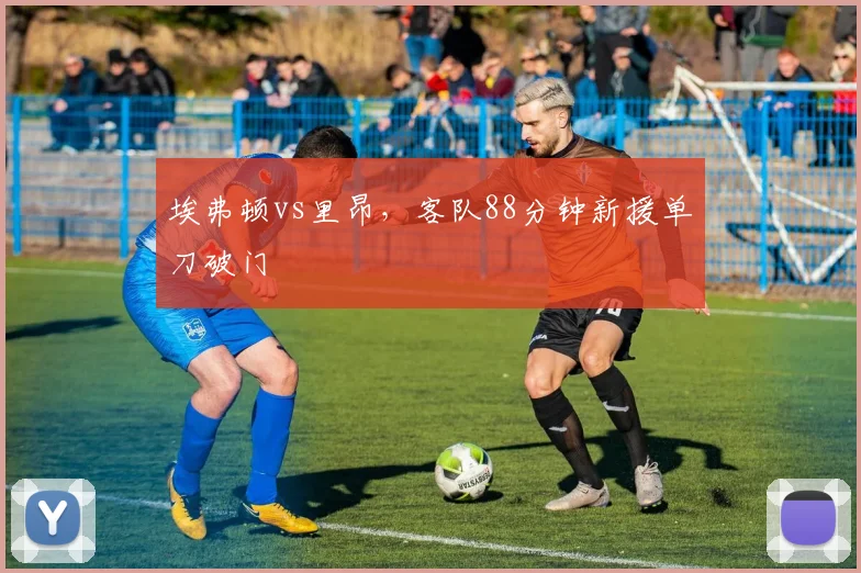 埃弗顿vs里昂，客队88分钟新援单刀破门