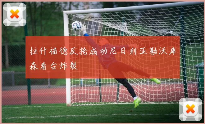 拉什福德反抢成功尼日利亚勒沃库森看台炸裂