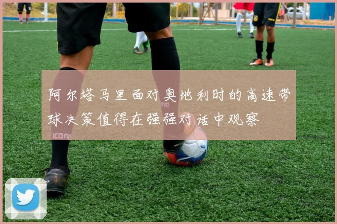 阿尔塔马里面对奥地利时的高速带球决策值得在强强对话中观察