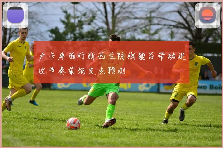 卢卡库面对新西兰防线能否带动进攻节奏前场支点预测