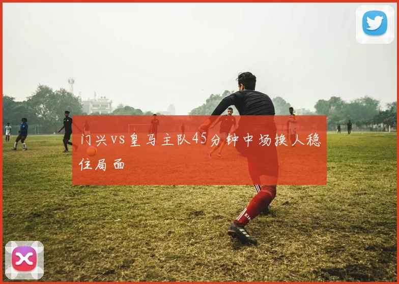 门兴vs皇马主队45分钟中场换人稳住局面