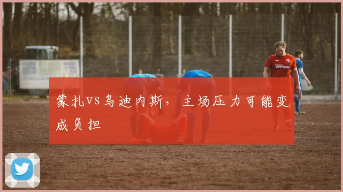 蒙扎vs乌迪内斯，主场压力可能变成负担