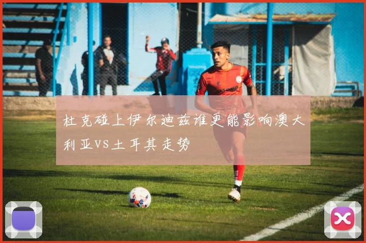 杜克碰上伊尔迪兹谁更能影响澳大利亚vs土耳其走势