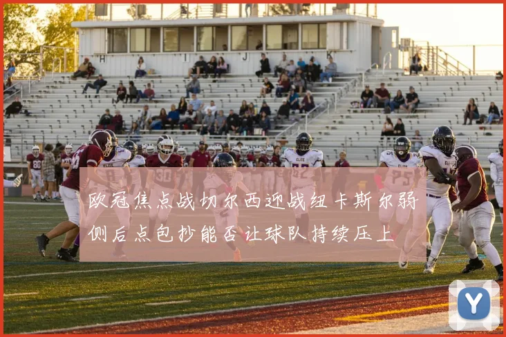 欧冠焦点战切尔西迎战纽卡斯尔弱侧后点包抄能否让球队持续压上