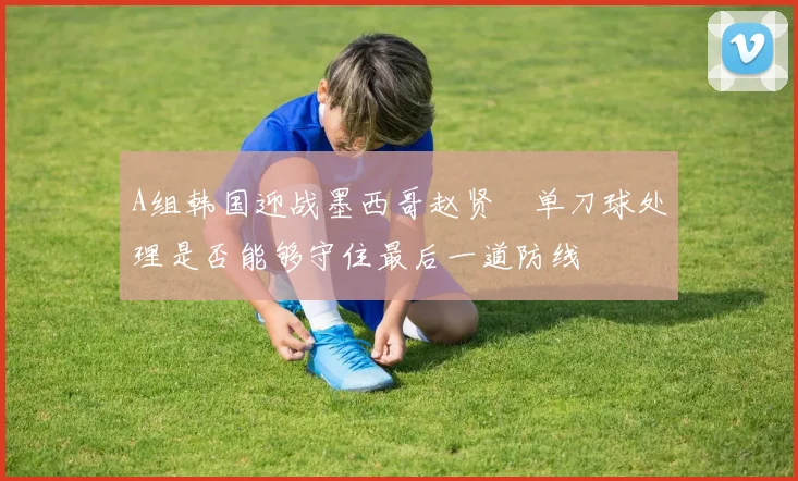 A组韩国迎战墨西哥赵贤祐单刀球处理是否能够守住最后一道防线