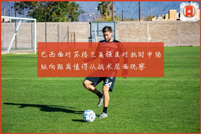 巴西面对苏格兰高强度对抗时中场纵向距离值得从战术层面观察