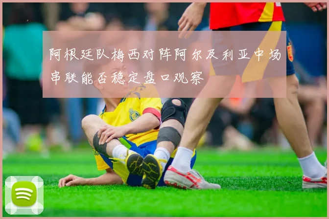 阿根廷队梅西对阵阿尔及利亚中场串联能否稳定盘口观察