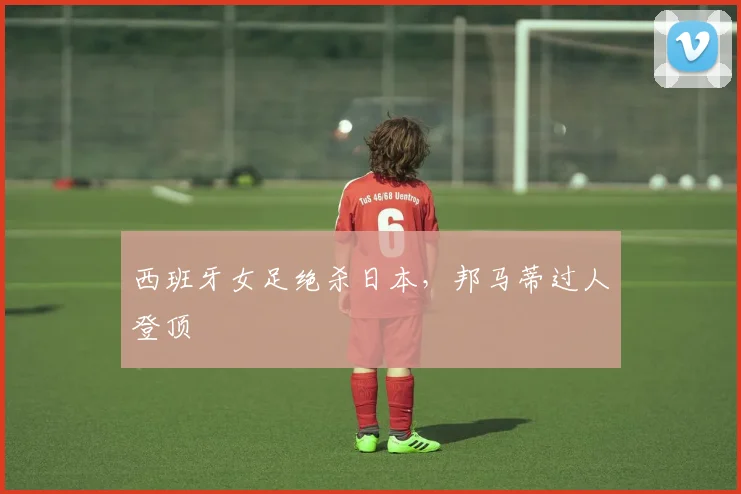 西班牙女足绝杀日本,邦马蒂过人登顶