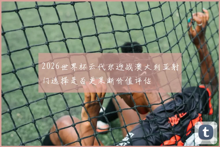 2026世界杯云代尔迎战澳大利亚射门选择是否更果断价值评估