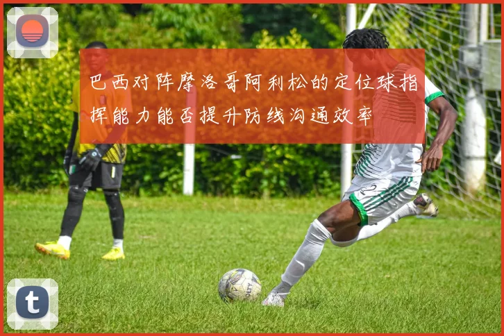 巴西对阵摩洛哥阿利松的定位球指挥能力能否提升防线沟通效率