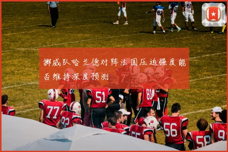 挪威队哈兰德对阵法国压迫强度能否维持深度预测