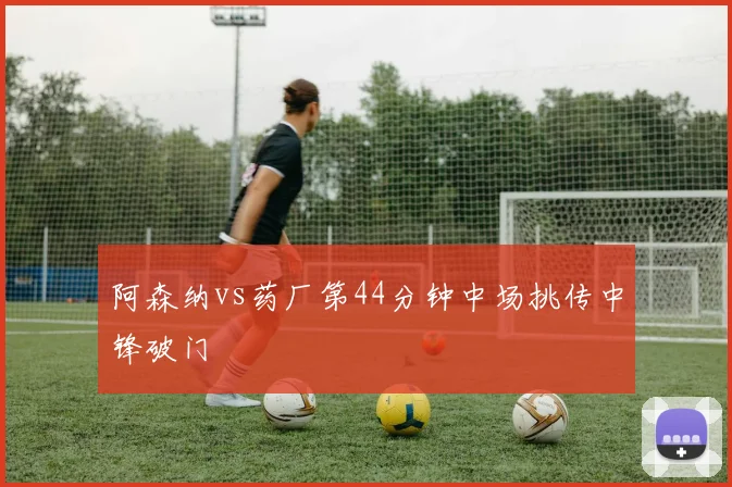 阿森纳vs药厂第44分钟中场挑传中锋破门