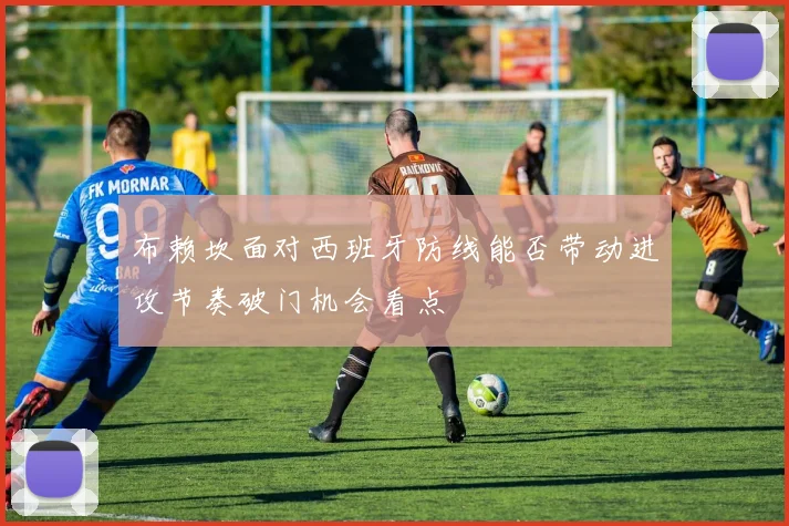 布赖坎面对西班牙防线能否带动进攻节奏破门机会看点