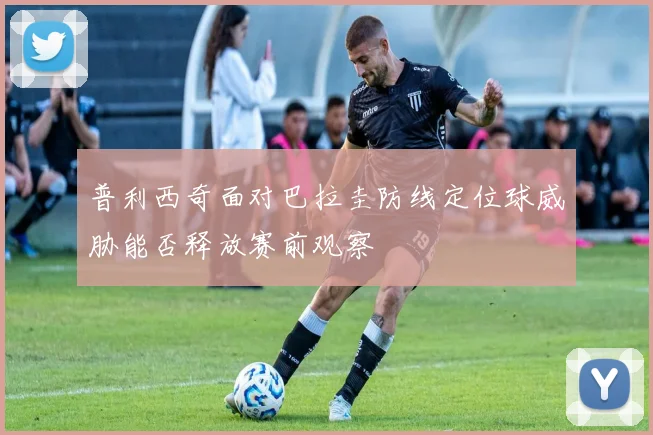 普利西奇面对巴拉圭防线定位球威胁能否释放赛前观察