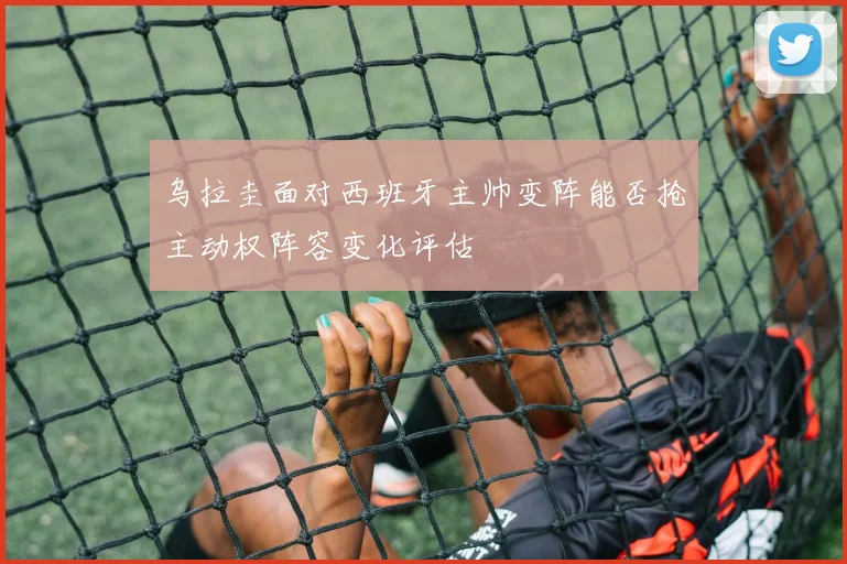 乌拉圭面对西班牙主帅变阵能否抢主动权阵容变化评估