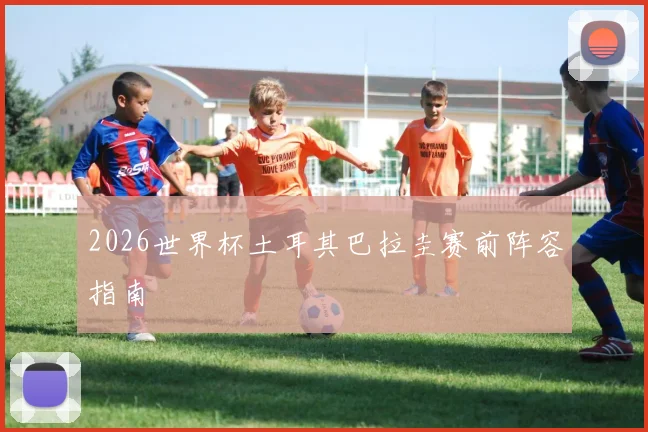 2026世界杯土耳其巴拉圭赛前阵容指南