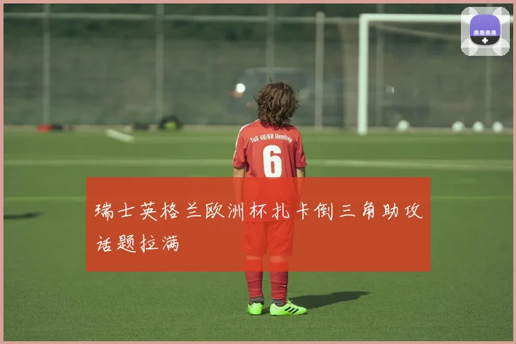 瑞士英格兰欧洲杯扎卡倒三角助攻话题拉满